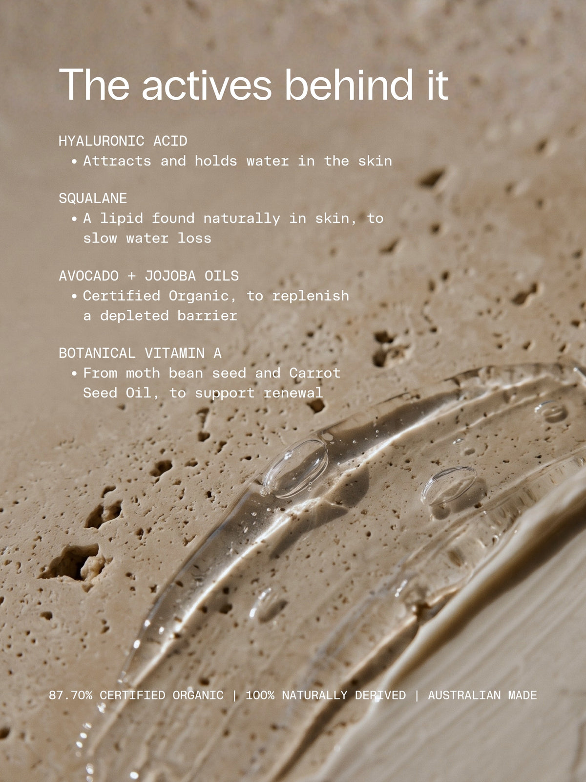 The actives behind OrganicSpa Intense Moisture, with a smear of clear gel on travertine. Hyaluronic Acid, attracts and holds water in the skin. Squalane, a lipid found naturally in skin, to slow water loss. Avocado and Jojoba Oils, Certified Organic, to replenish a depleted barrier. Botanical Vitamin A from moth bean seed and Carrot Seed Oil, to support renewal. 87.70% Certified Organic, 100% naturally derived, Australian made.
