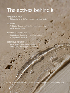 The actives behind OrganicSpa Intense Moisture, with a smear of clear gel on travertine. Hyaluronic Acid, attracts and holds water in the skin. Squalane, a lipid found naturally in skin, to slow water loss. Avocado and Jojoba Oils, Certified Organic, to replenish a depleted barrier. Botanical Vitamin A from moth bean seed and Carrot Seed Oil, to support renewal. 87.70% Certified Organic, 100% naturally derived, Australian made.